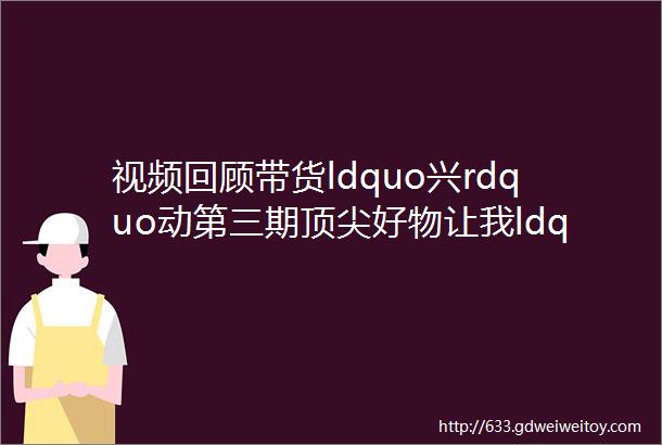 视频回顾带货ldquo兴rdquo动第三期顶尖好物让我ldquo门rdquo不一样①